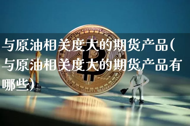 与原油相关度大的期货产品(与原油相关度大的期货产品有哪些)_https://m.zghnxxa.com_股指期货_第1张