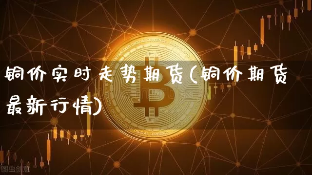 铜价实时走势期货(铜价期货最新行情)_https://m.zghnxxa.com_期货资讯_第1张