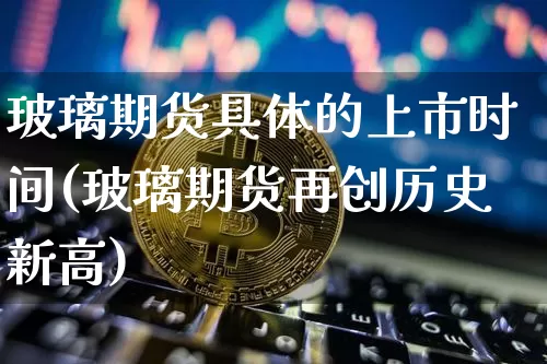 玻璃期货具体的上市时间(玻璃期货再创历史新高)_纳指期货_第1张_诸葛期货直播室 玻璃期货具体的上市时间(玻璃期货再创历史新高)_https://m.zghnxxa.com_纳指期货_第1张