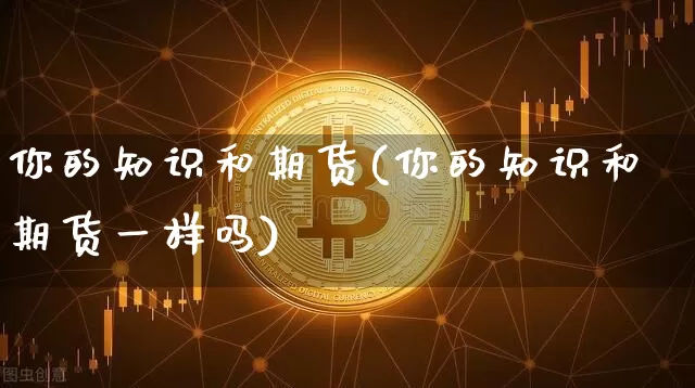 你的知识和期货(你的知识和期货一样吗)_https://m.zghnxxa.com_股指期货_第1张