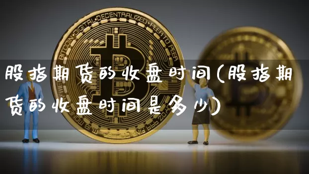 股指期货的收盘时间(股指期货的收盘时间是多少)_纳指期货_第1张_诸葛期货直播室 股指期货的收盘时间(股指期货的收盘时间是多少)_https://m.zghnxxa.com_纳指期货_第1张