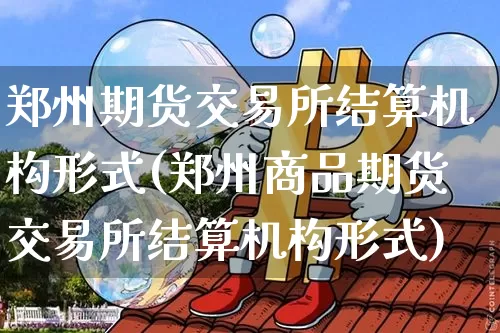 郑州期货交易所结算机构形式(郑州商品期货交易所结算机构形式)_https://m.zghnxxa.com_纳指期货_第1张