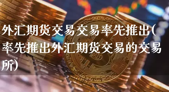 外汇期货交易交易率先推出(率先推出外汇期货交易的交易所)_https://m.zghnxxa.com_黄金直播_第1张