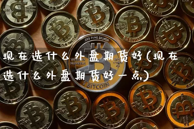 现在选什么外盘期货好(现在选什么外盘期货好一点)_股指期货_第1张_诸葛期货直播室 现在选什么外盘期货好(现在选什么外盘期货好一点)_https://m.zghnxxa.com_股指期货_第1张