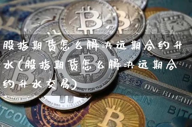 股指期货怎么解决远期合约升水(股指期货怎么解决远期合约升水交易)_https://m.zghnxxa.com_股指期货_第1张