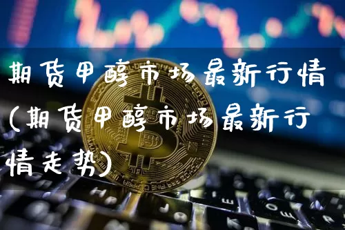 期货甲醇市场最新行情(期货甲醇市场最新行情走势)_https://m.zghnxxa.com_期货资讯_第1张
