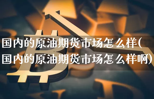 国内的原油期货市场怎么样(国内的原油期货市场怎么样啊)_https://m.zghnxxa.com_期货资讯_第1张