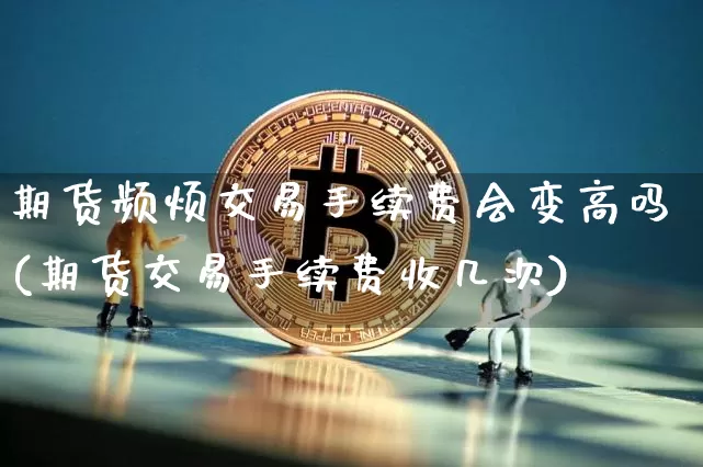 期货频烦交易手续费会变高吗(期货交易手续费收几次)_https://m.zghnxxa.com_原油直播_第1张