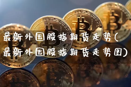 最新外国股指期货走势(最新外国股指期货走势图)_https://m.zghnxxa.com_原油直播_第1张
