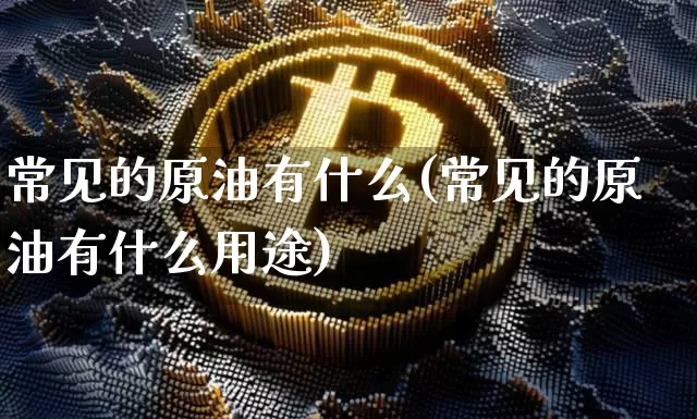 常见的原油有什么(常见的原油有什么用途)_https://m.zghnxxa.com_天然气期货_第1张