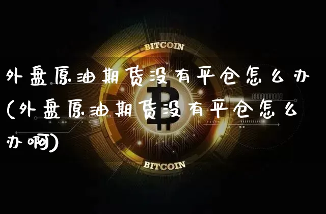 外盘原油期货没有平仓怎么办(外盘原油期货没有平仓怎么办啊)_https://m.zghnxxa.com_股指期货_第1张