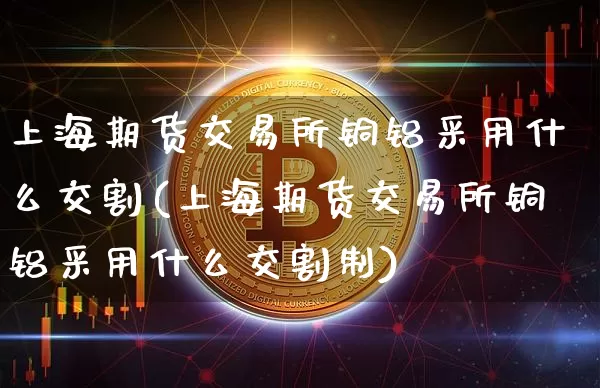 上海期货交易所铜铝采用什么交割(上海期货交易所铜铝采用什么交割制)_https://m.zghnxxa.com_黄金直播_第1张