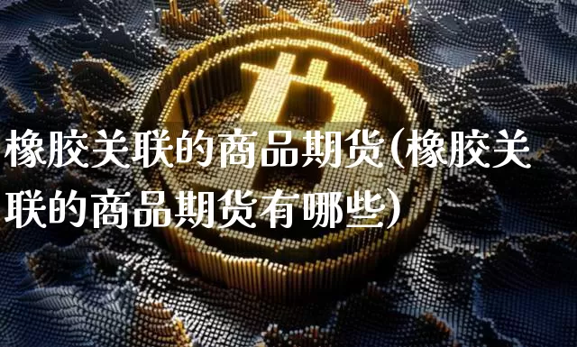橡胶关联的商品期货(橡胶关联的商品期货有哪些)_https://m.zghnxxa.com_原油直播_第1张