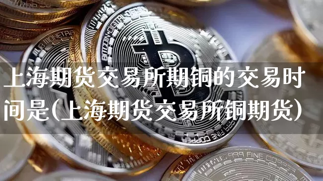 上海期货交易所期铜的交易时间是(上海期货交易所铜期货)_https://m.zghnxxa.com_黄金直播_第1张