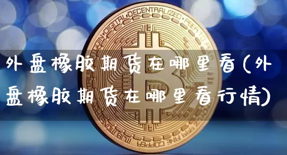 外盘橡胶期货在哪里看(外盘橡胶期货在哪里看行情)_https://m.zghnxxa.com_黄金直播_第1张
