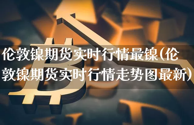 伦敦镍期货实时行情最镍(伦敦镍期货实时行情走势图最新)_https://m.zghnxxa.com_纳指期货_第1张