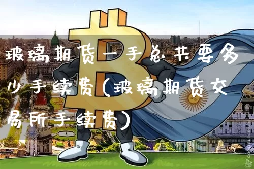玻璃期货一手总共要多少手续费(玻璃期货交易所手续费)_https://m.zghnxxa.com_期货资讯_第1张