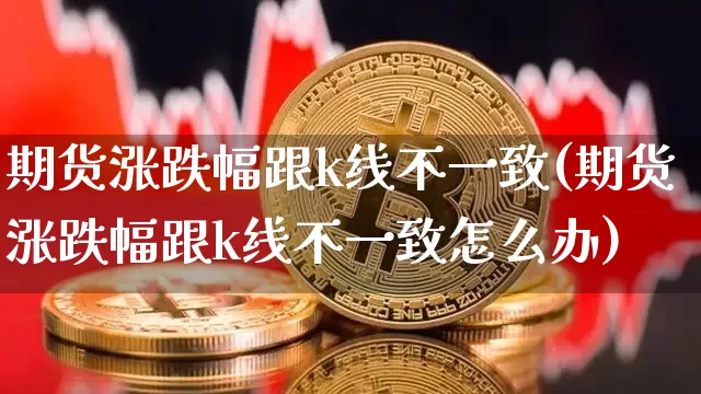 期货涨跌幅跟k线不一致(期货涨跌幅跟k线不一致怎么办)_黄金直播_第1张_诸葛期货直播室 期货涨跌幅跟k线不一致(期货涨跌幅跟k线不一致怎么办)_https://m.zghnxxa.com_黄金直播_第1张