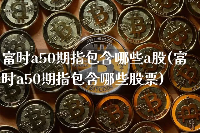 富时a50期指包含哪些a股(富时a50期指包含哪些股票)_https://m.zghnxxa.com_黄金直播_第1张
