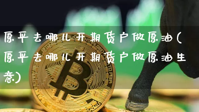 原平去哪儿开期货户做原油(原平去哪儿开期货户做原油生意)_https://m.zghnxxa.com_股指期货_第1张