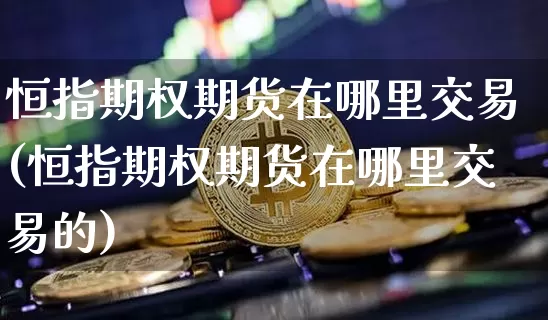 恒指期权期货在哪里交易(恒指期权期货在哪里交易的)_纳指期货_第1张_诸葛期货直播室 恒指期权期货在哪里交易(恒指期权期货在哪里交易的)_https://m.zghnxxa.com_纳指期货_第1张