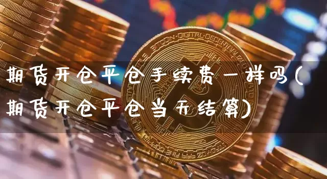 期货开仓平仓手续费一样吗(期货开仓平仓当天结算)_https://m.zghnxxa.com_股指期货_第1张