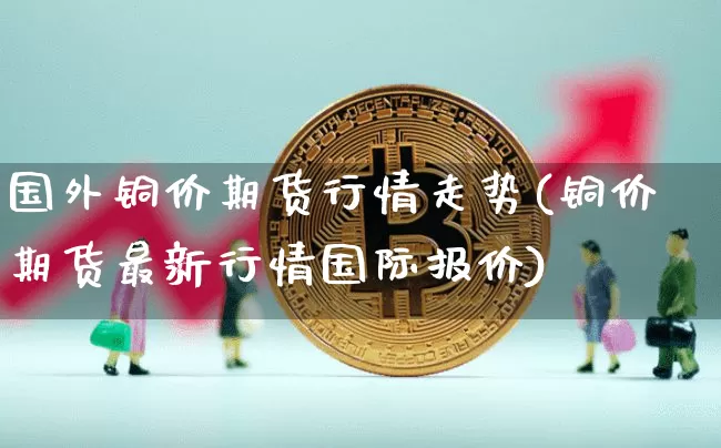 国外铜价期货行情走势(铜价期货最新行情国际报价)_https://m.zghnxxa.com_纳指期货_第1张