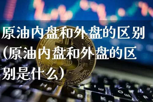 原油内盘和外盘的区别(原油内盘和外盘的区别是什么)_原油直播_第1张_诸葛期货直播室 原油内盘和外盘的区别(原油内盘和外盘的区别是什么)_https://m.zghnxxa.com_原油直播_第1张