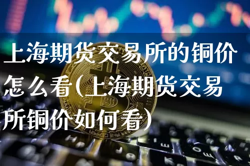上海期货交易所的铜价怎么看(上海期货交易所铜价如何看)_https://m.zghnxxa.com_原油直播_第1张