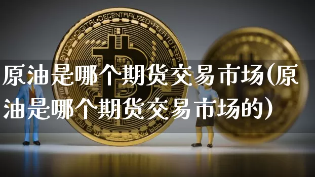 原油是哪个期货交易市场(原油是哪个期货交易市场的)_期货资讯_第1张_诸葛期货直播室 原油是哪个期货交易市场(原油是哪个期货交易市场的)_https://m.zghnxxa.com_期货资讯_第1张
