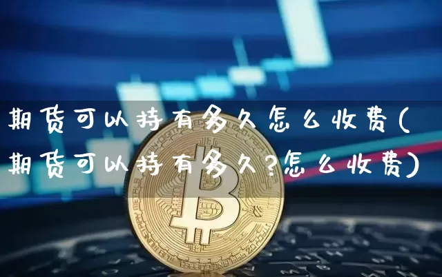 期货可以持有多久怎么收费(期货可以持有多久?怎么收费)_https://m.zghnxxa.com_期货资讯_第1张