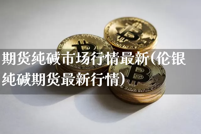 期货纯碱市场行情最新(伦银纯碱期货最新行情)_https://m.zghnxxa.com_原油直播_第1张