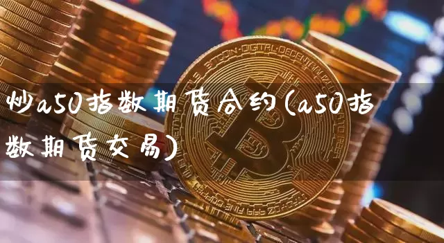 炒a50指数期货合约(a50指数期货交易)_https://m.zghnxxa.com_期货资讯_第1张