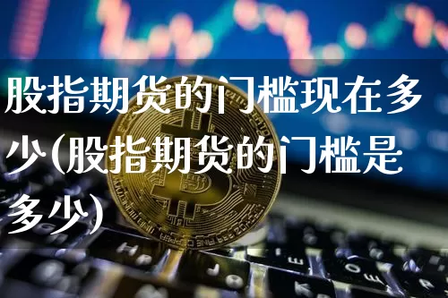 股指期货的门槛现在多少(股指期货的门槛是多少)_恒指期货_第1张_诸葛期货直播室 股指期货的门槛现在多少(股指期货的门槛是多少)_https://m.zghnxxa.com_恒指期货_第1张
