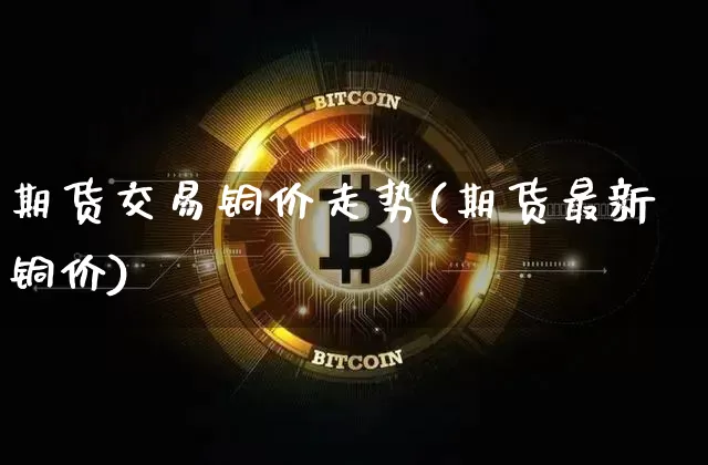 期货交易铜价走势(期货最新铜价)_https://m.zghnxxa.com_黄金直播_第1张