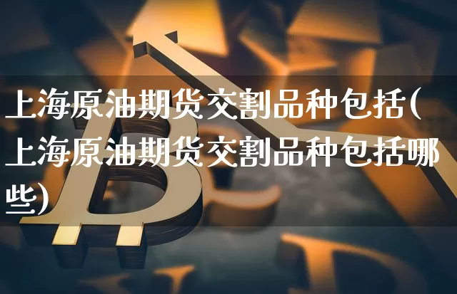 上海原油期货交割品种包括(上海原油期货交割品种包括哪些)_https://m.zghnxxa.com_黄金直播_第1张