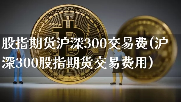 股指期货沪深300交易费(沪深300股指期货交易费用)_股指期货_第1张_诸葛期货直播室 股指期货沪深300交易费(沪深300股指期货交易费用)_https://m.zghnxxa.com_股指期货_第1张