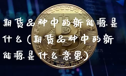 期货品种中的新能源是什么(期货品种中的新能源是什么意思)_https://m.zghnxxa.com_天然气期货_第1张
