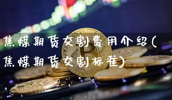 焦煤期货交割费用介绍(焦煤期货交割标准)_https://m.zghnxxa.com_黄金直播_第1张