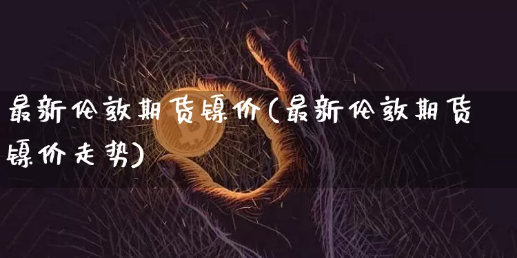 最新伦敦期货镍价(最新伦敦期货镍价走势)_https://m.zghnxxa.com_原油直播_第1张