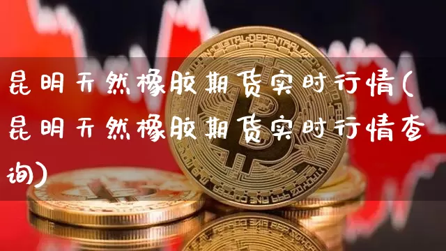 昆明天然橡胶期货实时行情(昆明天然橡胶期货实时行情查询)_https://m.zghnxxa.com_天然气期货_第1张
